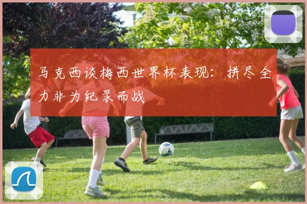 马克西谈梅西世界杯表现：拼尽全力非为纪录而战