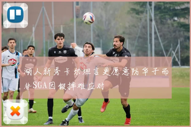 湖人新秀卡尔坦言更愿意防华子而非SGA因假摔难应对