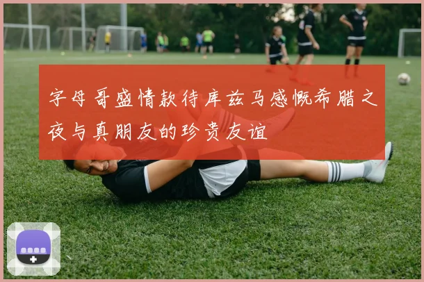 字母哥盛情款待库兹马感慨希腊之夜与真朋友的珍贵友谊