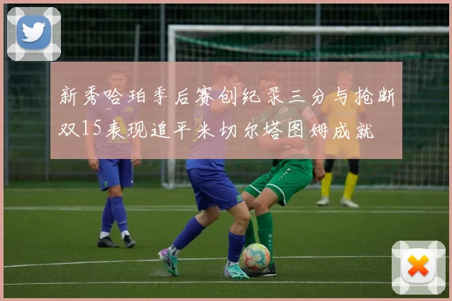 新秀哈珀季后赛创纪录三分与抢断双15表现追平米切尔塔图姆成就