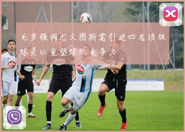 毛罗强调尤文图斯需引进四名顶级球员以重塑球队竞争力