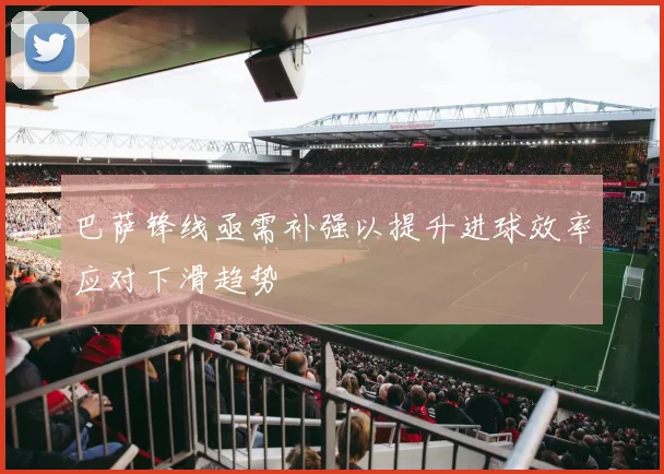 巴萨锋线亟需补强以提升进球效率应对下滑趋势