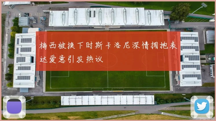梅西被换下时斯卡洛尼深情拥抱表达爱意引发热议