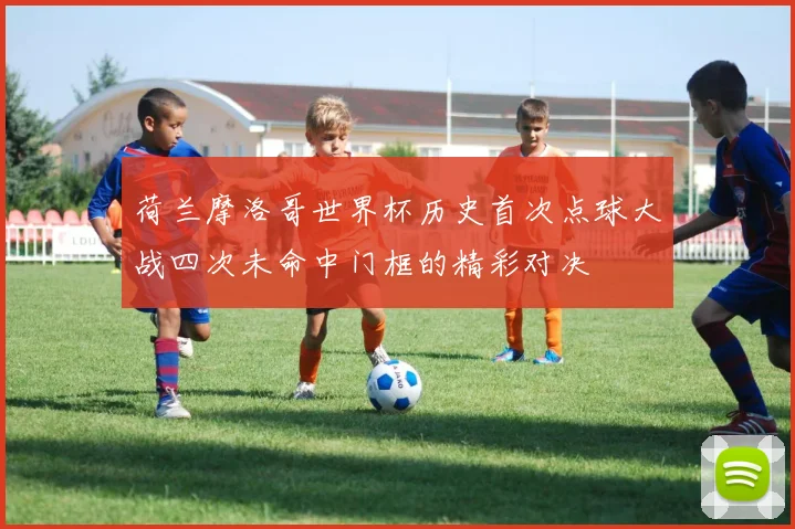 荷兰摩洛哥世界杯历史首次点球大战四次未命中门框的精彩对决